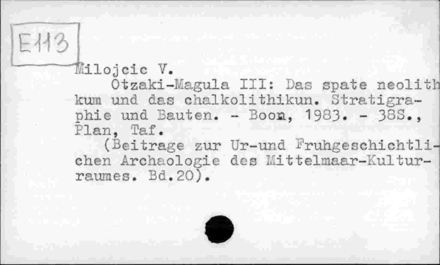 ﻿ЕВЗ
Milojcic V.
Otzaki-Magula III: Das spate neolit' kum und das chalkolithikun. Stratigraphie und Sauten. - Boon, 1983» - 38S., Plan, Taf.
(Beitrage zur Ur-und Bruhgeschichtli chen Archäologie des Mittelmaar-Kulturraumes. Bd.2O).